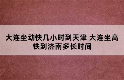 大连坐动快几小时到天津 大连坐高铁到济南多长时间